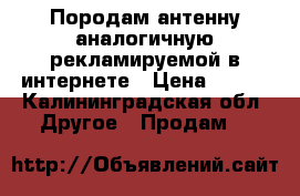 Породам антенну аналогичную рекламируемой в интернете › Цена ­ 100 - Калининградская обл. Другое » Продам   